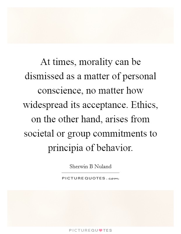 At times, morality can be dismissed as a matter of personal conscience, no matter how widespread its acceptance. Ethics, on the other hand, arises from societal or group commitments to principia of behavior Picture Quote #1