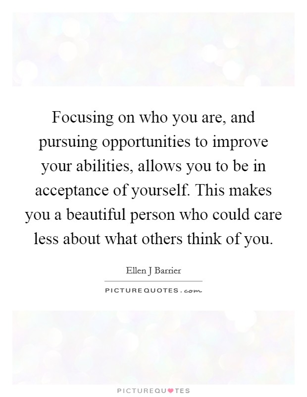 Focusing on who you are, and pursuing opportunities to improve your abilities, allows you to be in acceptance of yourself. This makes you a beautiful person who could care less about what others think of you Picture Quote #1
