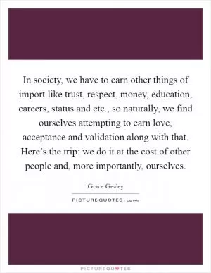 In society, we have to earn other things of import like trust, respect, money, education, careers, status and etc., so naturally, we find ourselves attempting to earn love, acceptance and validation along with that. Here’s the trip: we do it at the cost of other people and, more importantly, ourselves Picture Quote #1