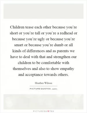 Children tease each other because you’re short or you’re tall or you’re a redhead or because you’re ugly or because you’re smart or because you’re dumb or all kinds of differences and as parents we have to deal with that and strengthen our children to be comfortable with themselves and also to show empathy and acceptance towards others Picture Quote #1