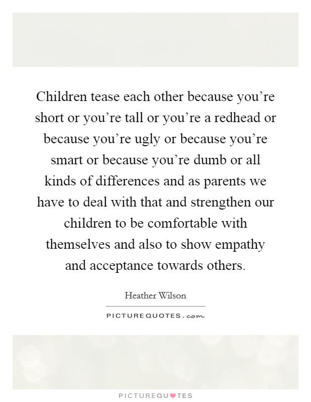 Children tease each other because you're short or you're tall or you're a redhead or because you're ugly or because you're smart or because you're dumb or all kinds of differences and as parents we have to deal with that and strengthen our children to be comfortable with themselves and also to show empathy and acceptance towards others Picture Quote #1