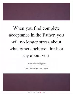 When you find complete acceptance in the Father, you will no longer stress about what others believe, think or say about you Picture Quote #1