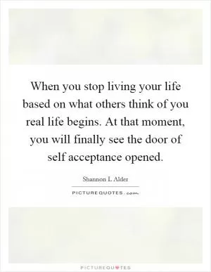 When you stop living your life based on what others think of you real life begins. At that moment, you will finally see the door of self acceptance opened Picture Quote #1