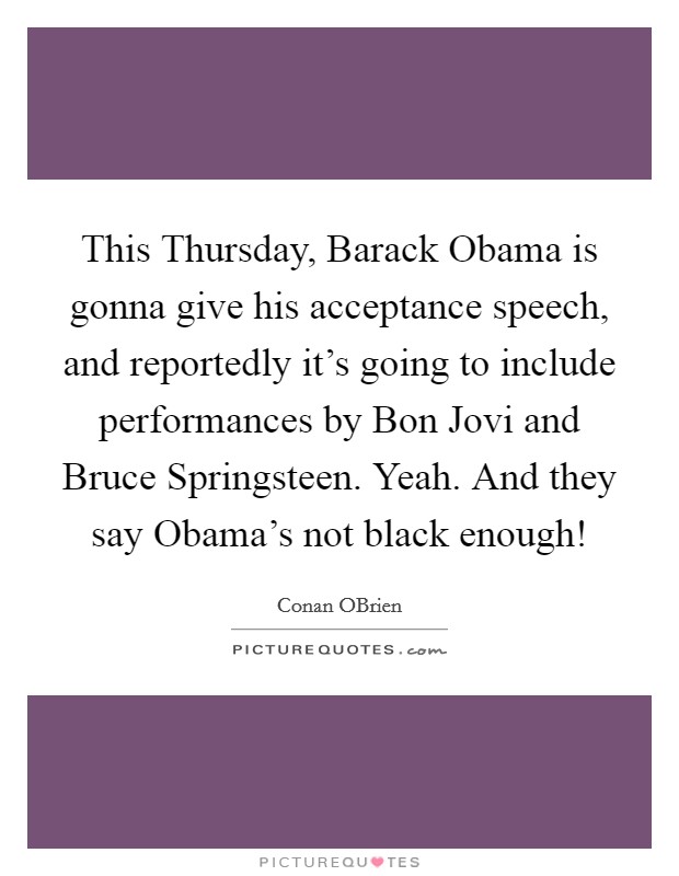 This Thursday, Barack Obama is gonna give his acceptance speech, and reportedly it's going to include performances by Bon Jovi and Bruce Springsteen. Yeah. And they say Obama's not black enough! Picture Quote #1