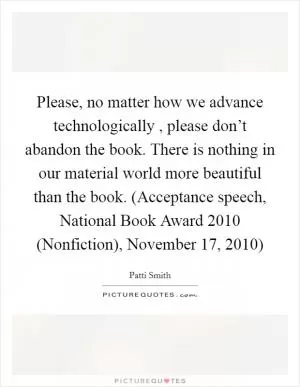Please, no matter how we advance technologically , please don’t abandon the book. There is nothing in our material world more beautiful than the book. (Acceptance speech, National Book Award 2010 (Nonfiction), November 17, 2010) Picture Quote #1