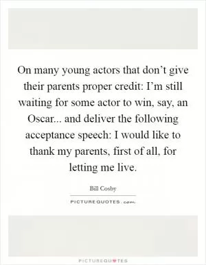 On many young actors that don’t give their parents proper credit: I’m still waiting for some actor to win, say, an Oscar... and deliver the following acceptance speech: I would like to thank my parents, first of all, for letting me live Picture Quote #1