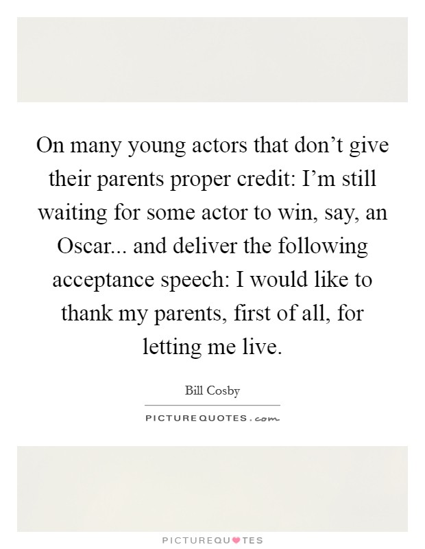 On many young actors that don't give their parents proper credit: I'm still waiting for some actor to win, say, an Oscar... and deliver the following acceptance speech: I would like to thank my parents, first of all, for letting me live Picture Quote #1