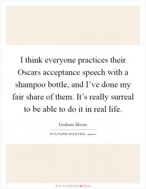 I think everyone practices their Oscars acceptance speech with a shampoo bottle, and I’ve done my fair share of them. It’s really surreal to be able to do it in real life Picture Quote #1