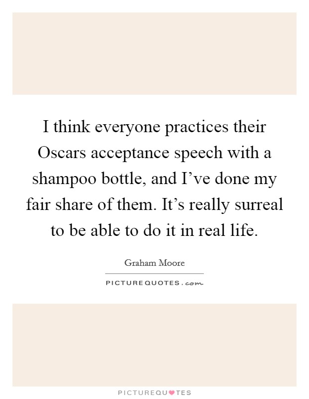 I think everyone practices their Oscars acceptance speech with a shampoo bottle, and I've done my fair share of them. It's really surreal to be able to do it in real life Picture Quote #1
