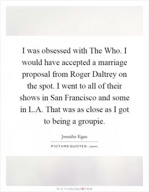 I was obsessed with The Who. I would have accepted a marriage proposal from Roger Daltrey on the spot. I went to all of their shows in San Francisco and some in L.A. That was as close as I got to being a groupie Picture Quote #1
