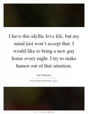 I have this idyllic love life, but my mind just won’t accept that. I would like to bring a new guy home every night. I try to make humor out of that situation Picture Quote #1