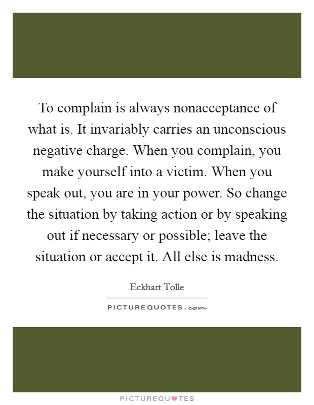 To complain is always nonacceptance of what is. It invariably carries an unconscious negative charge. When you complain, you make yourself into a victim. When you speak out, you are in your power. So change the situation by taking action or by speaking out if necessary or possible; leave the situation or accept it. All else is madness Picture Quote #1