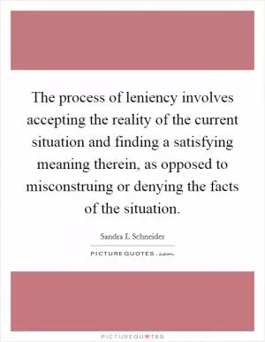 The process of leniency involves accepting the reality of the current situation and finding a satisfying meaning therein, as opposed to misconstruing or denying the facts of the situation Picture Quote #1