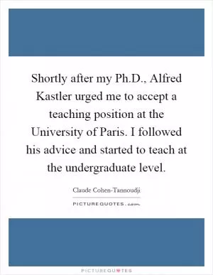 Shortly after my Ph.D., Alfred Kastler urged me to accept a teaching position at the University of Paris. I followed his advice and started to teach at the undergraduate level Picture Quote #1