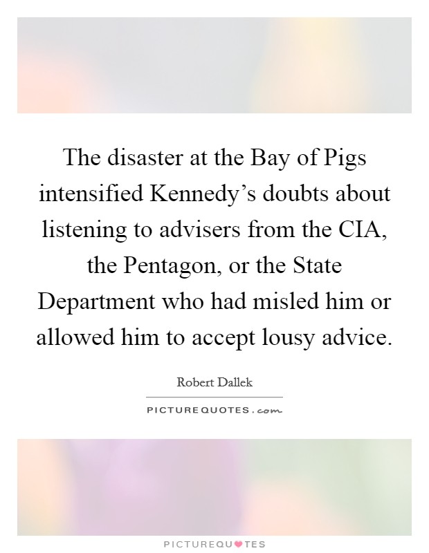 The disaster at the Bay of Pigs intensified Kennedy's doubts about listening to advisers from the CIA, the Pentagon, or the State Department who had misled him or allowed him to accept lousy advice Picture Quote #1