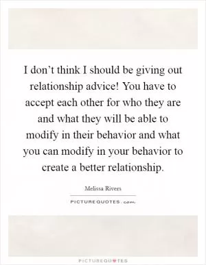 I don’t think I should be giving out relationship advice! You have to accept each other for who they are and what they will be able to modify in their behavior and what you can modify in your behavior to create a better relationship Picture Quote #1