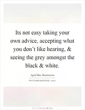 Its not easy taking your own advice, accepting what you don’t like hearing, and seeing the grey amongst the black and white Picture Quote #1