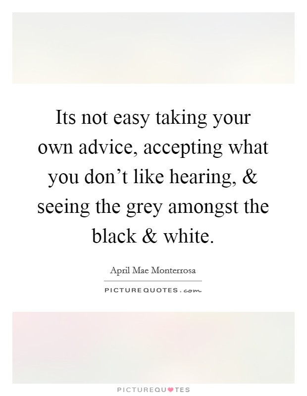 Its not easy taking your own advice, accepting what you don't like hearing, and seeing the grey amongst the black and white Picture Quote #1