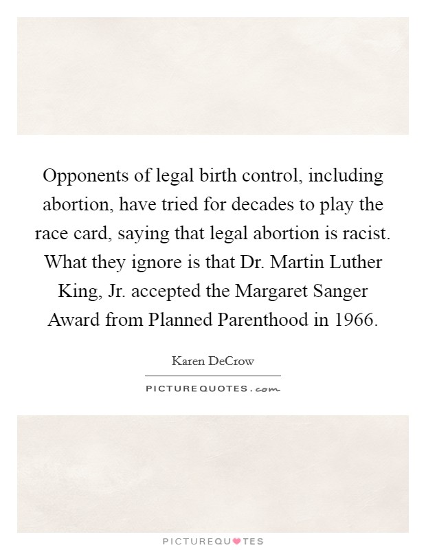 Opponents of legal birth control, including abortion, have tried for decades to play the race card, saying that legal abortion is racist. What they ignore is that Dr. Martin Luther King, Jr. accepted the Margaret Sanger Award from Planned Parenthood in 1966 Picture Quote #1
