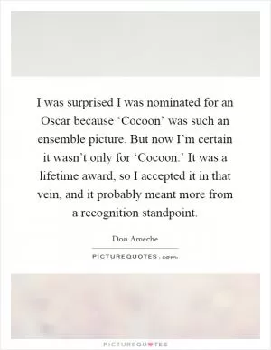 I was surprised I was nominated for an Oscar because ‘Cocoon’ was such an ensemble picture. But now I’m certain it wasn’t only for ‘Cocoon.’ It was a lifetime award, so I accepted it in that vein, and it probably meant more from a recognition standpoint Picture Quote #1