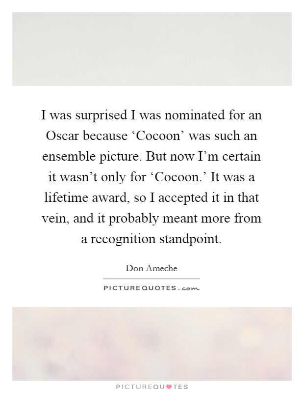 I was surprised I was nominated for an Oscar because ‘Cocoon' was such an ensemble picture. But now I'm certain it wasn't only for ‘Cocoon.' It was a lifetime award, so I accepted it in that vein, and it probably meant more from a recognition standpoint Picture Quote #1