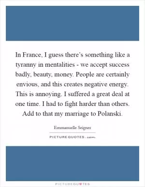 In France, I guess there’s something like a tyranny in mentalities - we accept success badly, beauty, money. People are certainly envious, and this creates negative energy. This is annoying. I suffered a great deal at one time. I had to fight harder than others. Add to that my marriage to Polanski Picture Quote #1