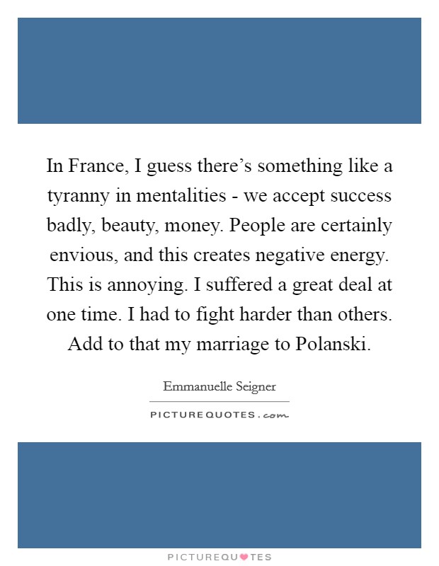 In France, I guess there's something like a tyranny in mentalities - we accept success badly, beauty, money. People are certainly envious, and this creates negative energy. This is annoying. I suffered a great deal at one time. I had to fight harder than others. Add to that my marriage to Polanski Picture Quote #1