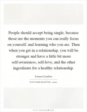 People should accept being single, because those are the moments you can really focus on yourself, and learning who you are. Then when you get in a relationship, you will be stronger and have a little bit more self-awareness, self-love, and the other ingredients for a healthy relationship Picture Quote #1