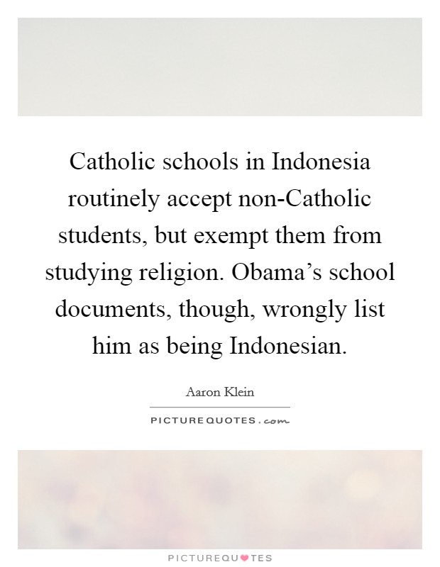 Catholic schools in Indonesia routinely accept non-Catholic students, but exempt them from studying religion. Obama's school documents, though, wrongly list him as being Indonesian Picture Quote #1