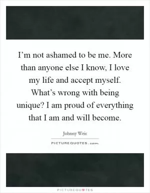 I’m not ashamed to be me. More than anyone else I know, I love my life and accept myself. What’s wrong with being unique? I am proud of everything that I am and will become Picture Quote #1