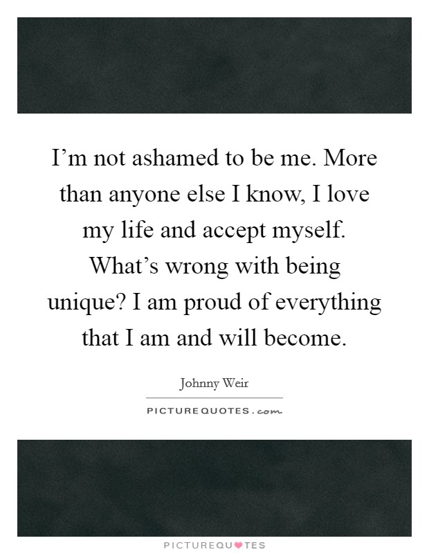 I'm not ashamed to be me. More than anyone else I know, I love my life and accept myself. What's wrong with being unique? I am proud of everything that I am and will become Picture Quote #1
