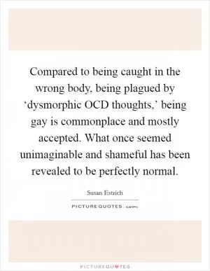 Compared to being caught in the wrong body, being plagued by ‘dysmorphic OCD thoughts,’ being gay is commonplace and mostly accepted. What once seemed unimaginable and shameful has been revealed to be perfectly normal Picture Quote #1