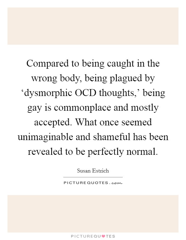 Compared to being caught in the wrong body, being plagued by ‘dysmorphic OCD thoughts,' being gay is commonplace and mostly accepted. What once seemed unimaginable and shameful has been revealed to be perfectly normal Picture Quote #1