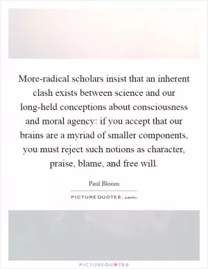 More-radical scholars insist that an inherent clash exists between science and our long-held conceptions about consciousness and moral agency: if you accept that our brains are a myriad of smaller components, you must reject such notions as character, praise, blame, and free will Picture Quote #1