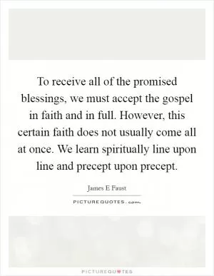 To receive all of the promised blessings, we must accept the gospel in faith and in full. However, this certain faith does not usually come all at once. We learn spiritually line upon line and precept upon precept Picture Quote #1