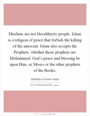 Muslims are not bloodthirsty people. Islam is a religion of peace that forbids the killing of the innocent. Islam also accepts the Prophets, whether those prophets are Mohammed, God’s peace and blessing be upon Him, or Moses or the other prophets of the Books Picture Quote #1