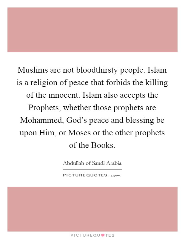 Muslims are not bloodthirsty people. Islam is a religion of peace that forbids the killing of the innocent. Islam also accepts the Prophets, whether those prophets are Mohammed, God's peace and blessing be upon Him, or Moses or the other prophets of the Books Picture Quote #1