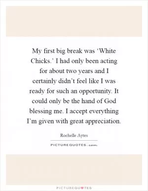 My first big break was ‘White Chicks.’ I had only been acting for about two years and I certainly didn’t feel like I was ready for such an opportunity. It could only be the hand of God blessing me. I accept everything I’m given with great appreciation Picture Quote #1