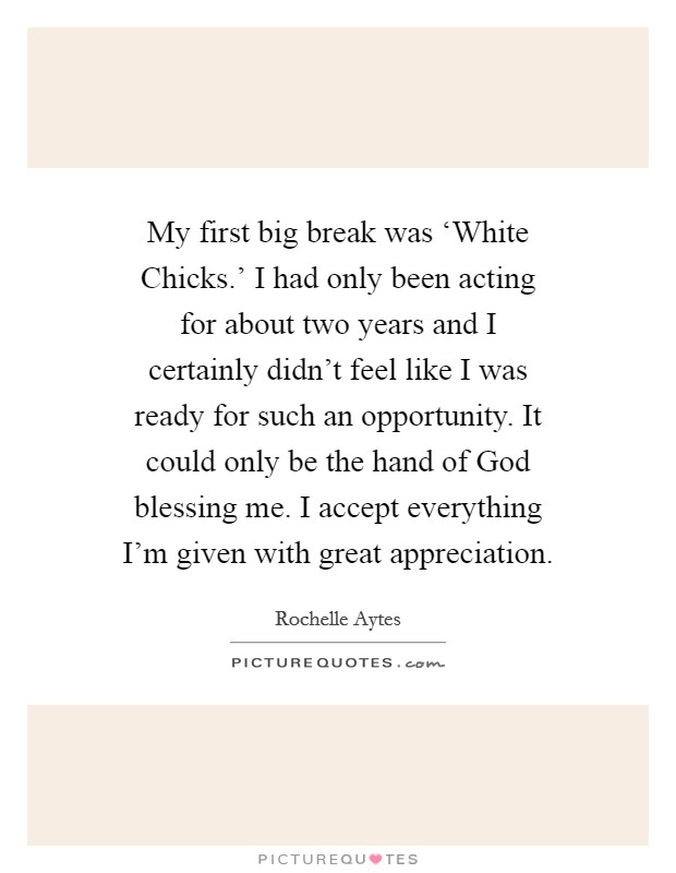 My first big break was ‘White Chicks.' I had only been acting for about two years and I certainly didn't feel like I was ready for such an opportunity. It could only be the hand of God blessing me. I accept everything I'm given with great appreciation Picture Quote #1