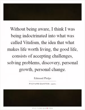 Without being aware, I think I was being indoctrinated into what was called Vitalism, the idea that what makes life worth living, the good life, consists of accepting challenges, solving problems, discovery, personal growth, personal change Picture Quote #1