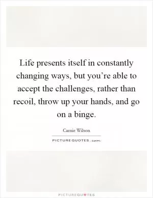 Life presents itself in constantly changing ways, but you’re able to accept the challenges, rather than recoil, throw up your hands, and go on a binge Picture Quote #1