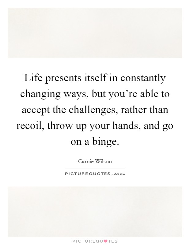 Life presents itself in constantly changing ways, but you're able to accept the challenges, rather than recoil, throw up your hands, and go on a binge Picture Quote #1