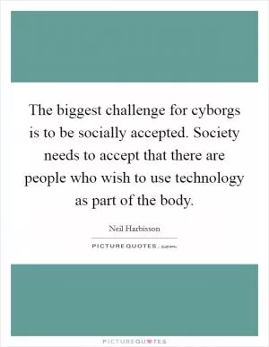 The biggest challenge for cyborgs is to be socially accepted. Society needs to accept that there are people who wish to use technology as part of the body Picture Quote #1