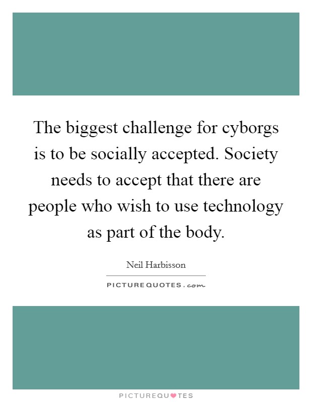 The biggest challenge for cyborgs is to be socially accepted. Society needs to accept that there are people who wish to use technology as part of the body Picture Quote #1