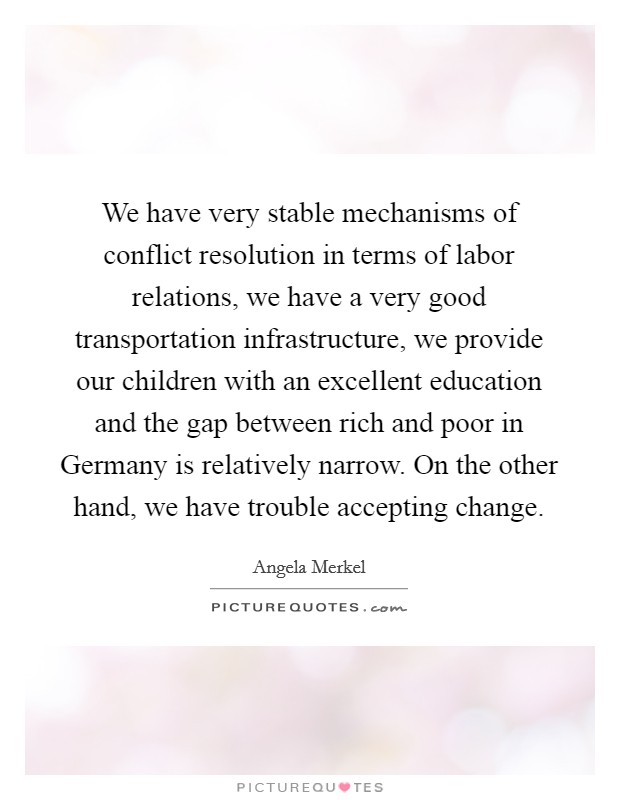We have very stable mechanisms of conflict resolution in terms of labor relations, we have a very good transportation infrastructure, we provide our children with an excellent education and the gap between rich and poor in Germany is relatively narrow. On the other hand, we have trouble accepting change Picture Quote #1
