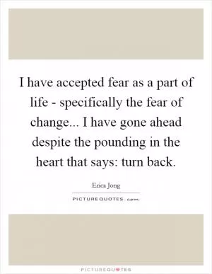 I have accepted fear as a part of life - specifically the fear of change... I have gone ahead despite the pounding in the heart that says: turn back Picture Quote #1