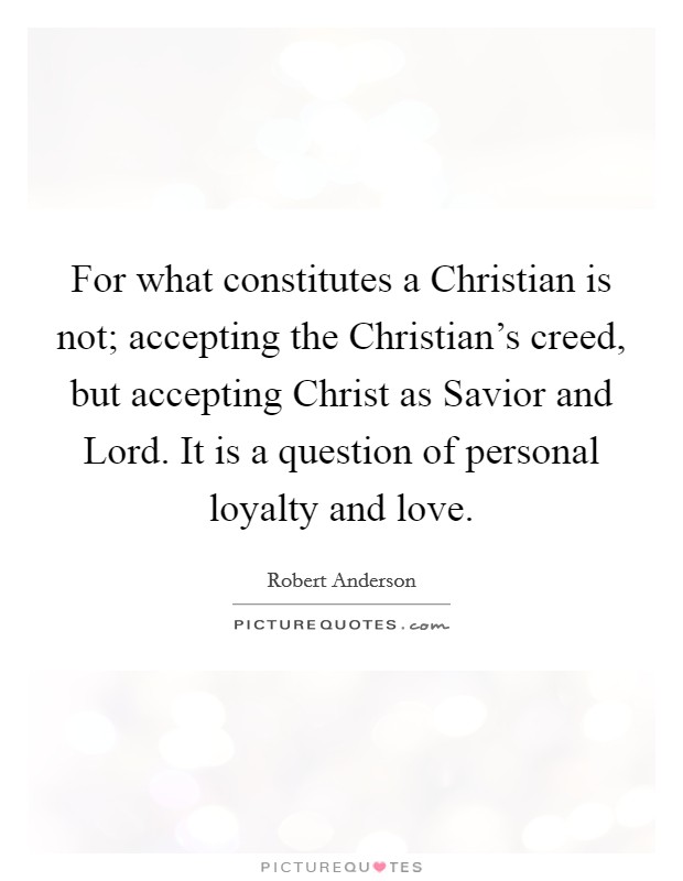 For what constitutes a Christian is not; accepting the Christian's creed, but accepting Christ as Savior and Lord. It is a question of personal loyalty and love Picture Quote #1