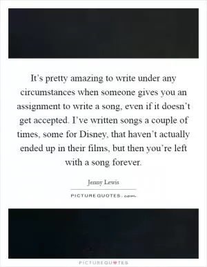 It’s pretty amazing to write under any circumstances when someone gives you an assignment to write a song, even if it doesn’t get accepted. I’ve written songs a couple of times, some for Disney, that haven’t actually ended up in their films, but then you’re left with a song forever Picture Quote #1