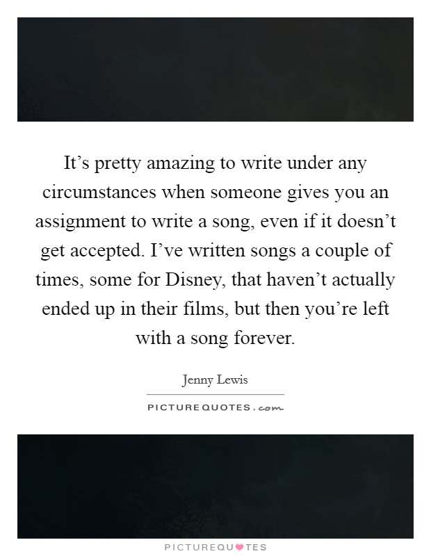 It's pretty amazing to write under any circumstances when someone gives you an assignment to write a song, even if it doesn't get accepted. I've written songs a couple of times, some for Disney, that haven't actually ended up in their films, but then you're left with a song forever Picture Quote #1