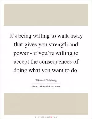 It’s being willing to walk away that gives you strength and power - if you’re willing to accept the consequences of doing what you want to do Picture Quote #1